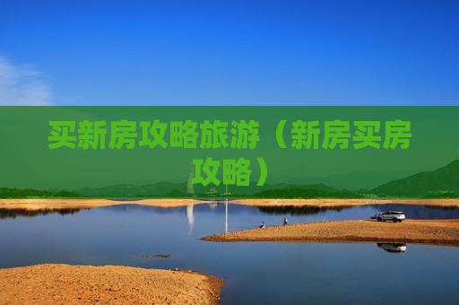买新房攻略旅游（新房买房攻略）