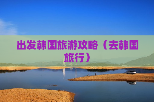 出发韩国旅游攻略（去韩国旅行）