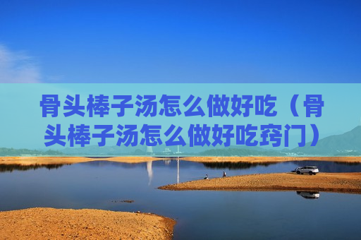 骨头棒子汤怎么做好吃（骨头棒子汤怎么做好吃窍门）