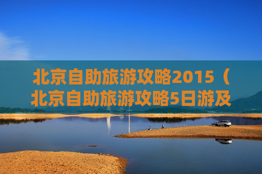 北京自助旅游攻略2015（北京自助旅游攻略5日游及其花费多少）