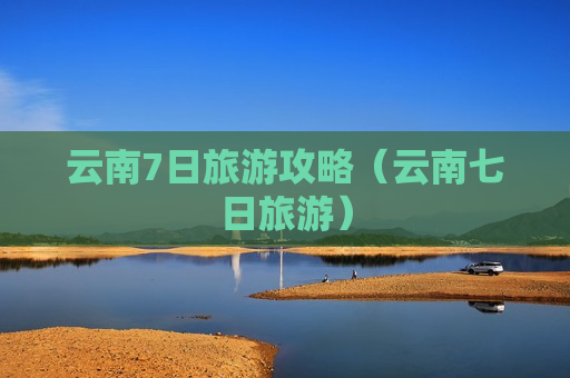 云南7日旅游攻略（云南七日旅游）