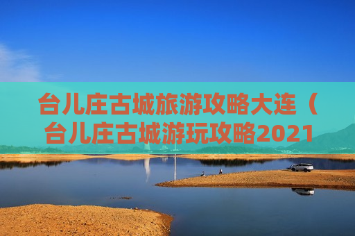 台儿庄古城旅游攻略大连（台儿庄古城游玩攻略2021）