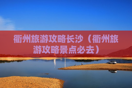 衢州旅游攻略长沙（衢州旅游攻略景点必去）