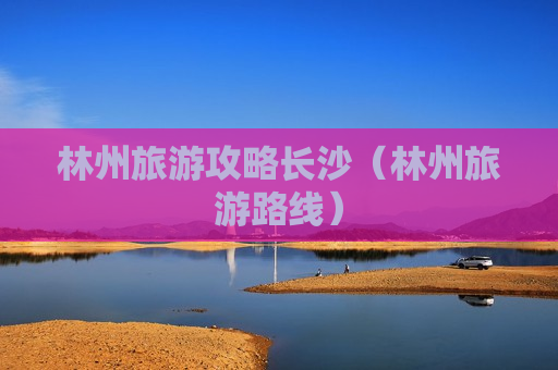 林州旅游攻略长沙（林州旅游路线）