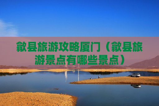 歙县旅游攻略厦门（歙县旅游景点有哪些景点）