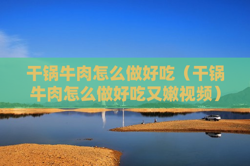 干锅牛肉怎么做好吃（干锅牛肉怎么做好吃又嫩视频）