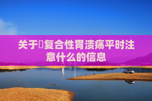 关于​复合性胃溃疡平时注意什么的信息