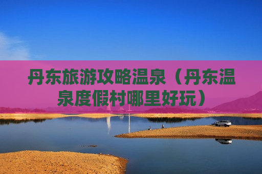 丹东旅游攻略温泉（丹东温泉度假村哪里好玩）