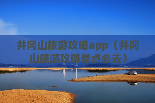 井冈山旅游攻略app（井冈山旅游攻略景点必去）