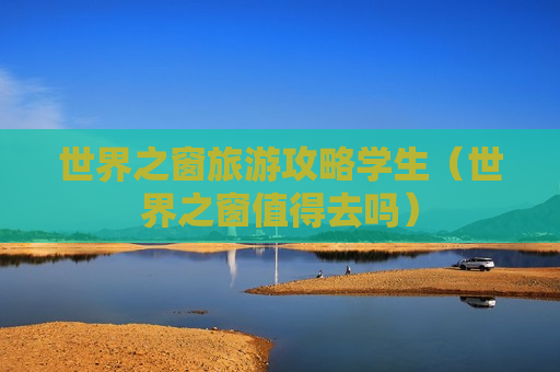 世界之窗旅游攻略学生（世界之窗值得去吗）