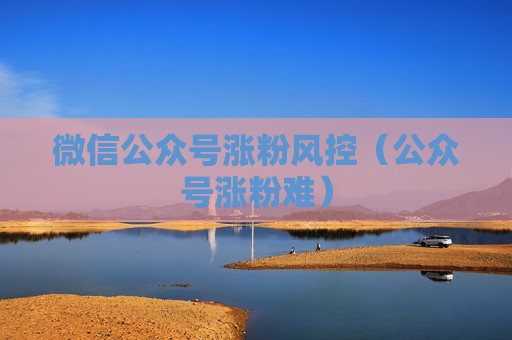 微信公众号涨粉风控（公众号涨粉难）