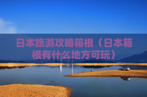 日本旅游攻略箱根（日本箱根有什么地方可玩）