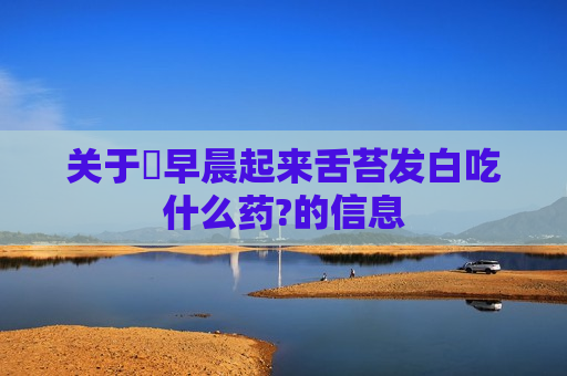 关于​早晨起来舌苔发白吃什么药?的信息