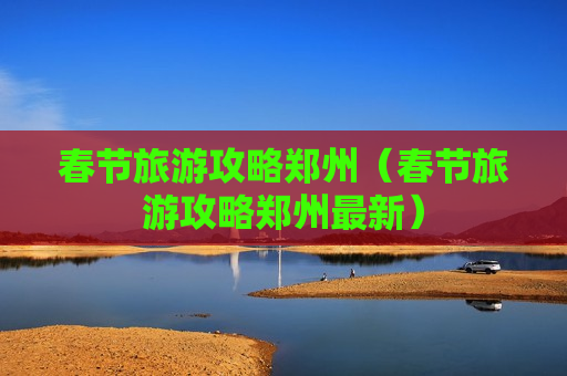 春节旅游攻略郑州（春节旅游攻略郑州最新）
