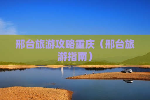 邢台旅游攻略重庆（邢台旅游指南）