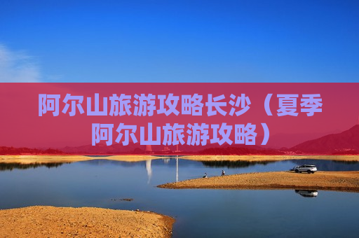 阿尔山旅游攻略长沙（夏季阿尔山旅游攻略）