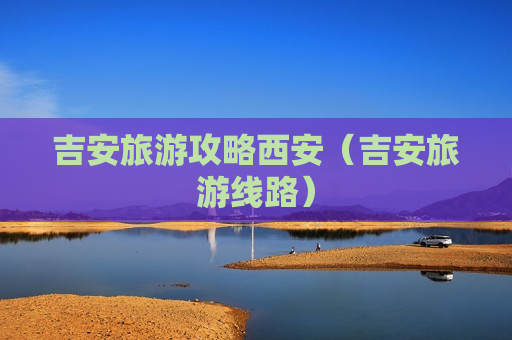 吉安旅游攻略西安（吉安旅游线路）