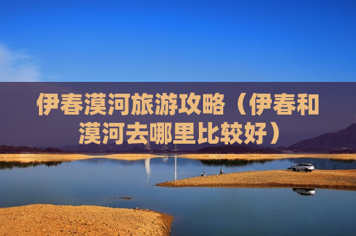 伊春漠河旅游攻略（伊春和漠河去哪里比较好）