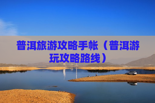 普洱旅游攻略手帐（普洱游玩攻略路线）