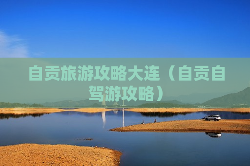 自贡旅游攻略大连（自贡自驾游攻略）