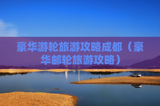 豪华游轮旅游攻略成都（豪华邮轮旅游攻略）