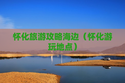 怀化旅游攻略海边（怀化游玩地点）