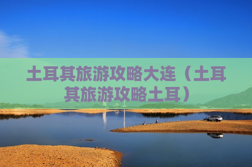 土耳其旅游攻略大连（土耳其旅游攻略土耳）
