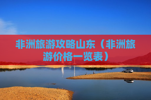 非洲旅游攻略山东（非洲旅游价格一览表）