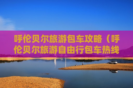 呼伦贝尔旅游包车攻略（呼伦贝尔旅游自由行包车热线）