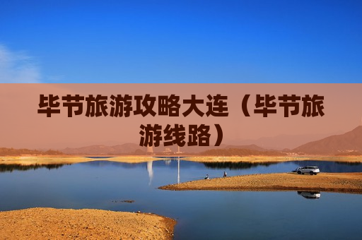 毕节旅游攻略大连（毕节旅游线路）