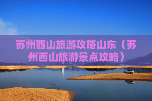 苏州西山旅游攻略山东（苏州西山旅游景点攻略）