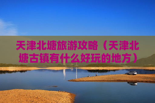 天津北塘旅游攻略（天津北塘古镇有什么好玩的地方）