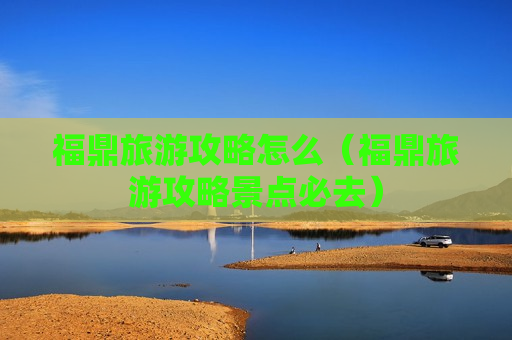 福鼎旅游攻略怎么（福鼎旅游攻略景点必去）