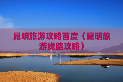 昆明旅游攻略百度（昆明旅游线路攻略）