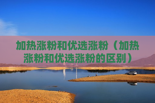 加热涨粉和优选涨粉（加热涨粉和优选涨粉的区别）