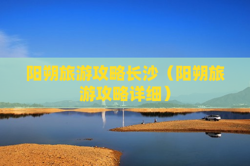 阳朔旅游攻略长沙（阳朔旅游攻略详细）
