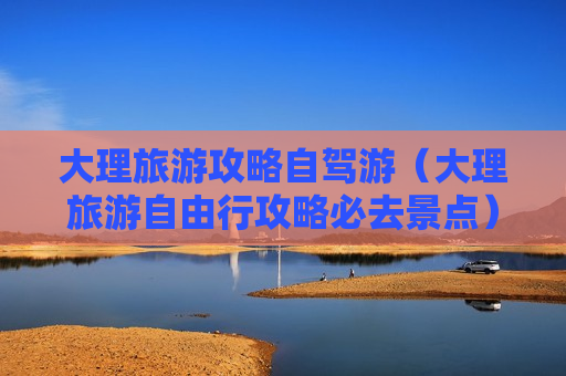 大理旅游攻略自驾游（大理旅游自由行攻略必去景点）