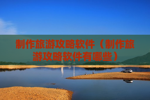 制作旅游攻略软件（制作旅游攻略软件有哪些）