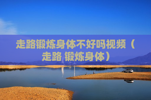 走路锻炼身体不好吗视频（走路 锻炼身体）