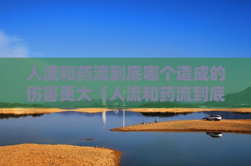 人流和药流到底哪个造成的伤害更大（人流和药流到底哪个造成的伤害更大些）