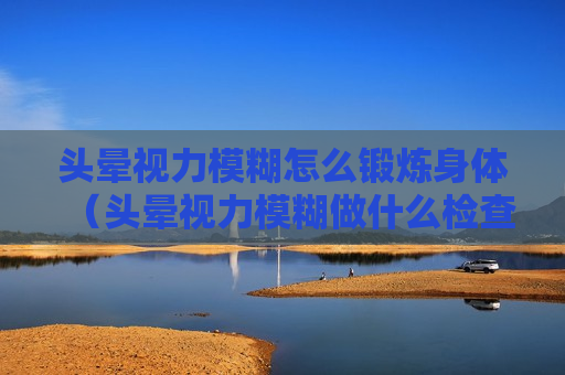 头晕视力模糊怎么锻炼身体（头晕视力模糊做什么检查）