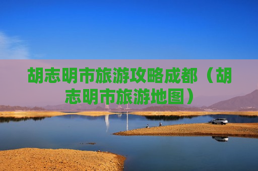 胡志明市旅游攻略成都（胡志明市旅游地图）
