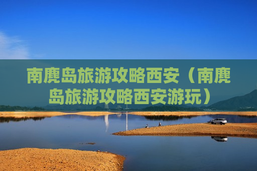 南麂岛旅游攻略西安（南麂岛旅游攻略西安游玩）