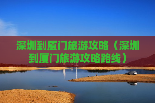 深圳到厦门旅游攻略（深圳到厦门旅游攻略路线）