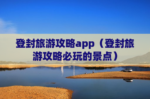 登封旅游攻略app（登封旅游攻略必玩的景点）