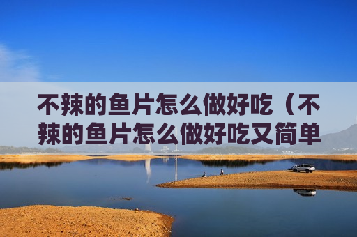 不辣的鱼片怎么做好吃（不辣的鱼片怎么做好吃又简单）