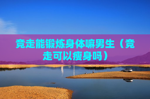 竞走能锻炼身体嘛男生（竞走可以瘦身吗）
