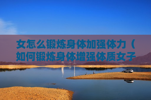 女怎么锻炼身体加强体力（如何锻炼身体增强体质女子）