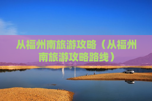 从福州南旅游攻略（从福州南旅游攻略路线）