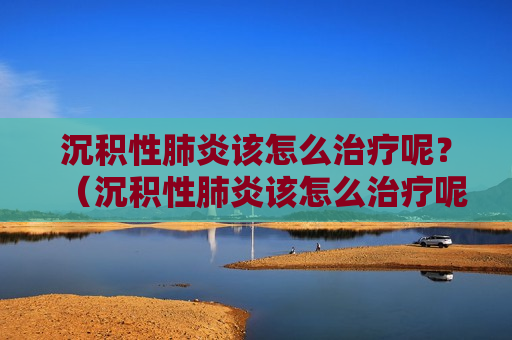 沉积性肺炎该怎么治疗呢？（沉积性肺炎该怎么治疗呢图片）